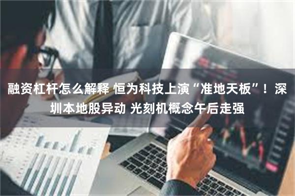 融资杠杆怎么解释 恒为科技上演“准地天板”！深圳本地股异动 光刻机概念午后走强