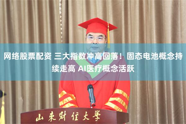 网络股票配资 三大指数冲高回落！固态电池概念持续走高 AI医疗概念活跃