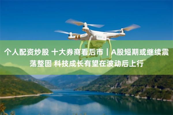 个人配资炒股 十大券商看后市｜A股短期或继续震荡整固 科技成长有望在波动后上行