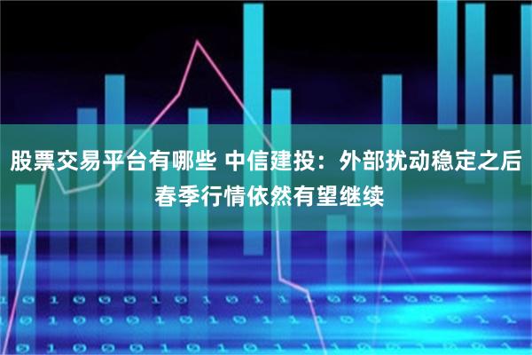 股票交易平台有哪些 中信建投：外部扰动稳定之后 春季行情依然有望继续