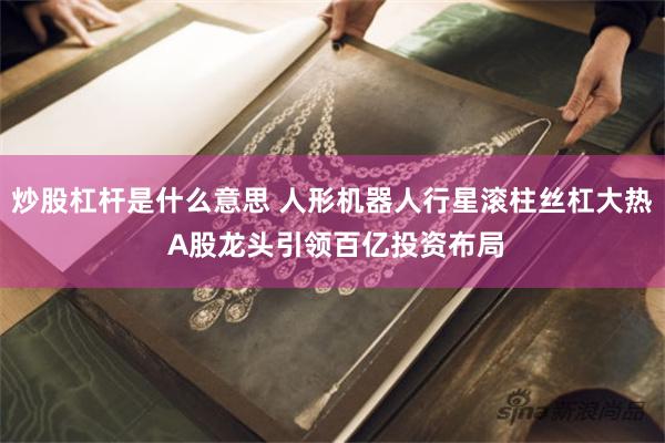 炒股杠杆是什么意思 人形机器人行星滚柱丝杠大热 A股龙头引领百亿投资布局
