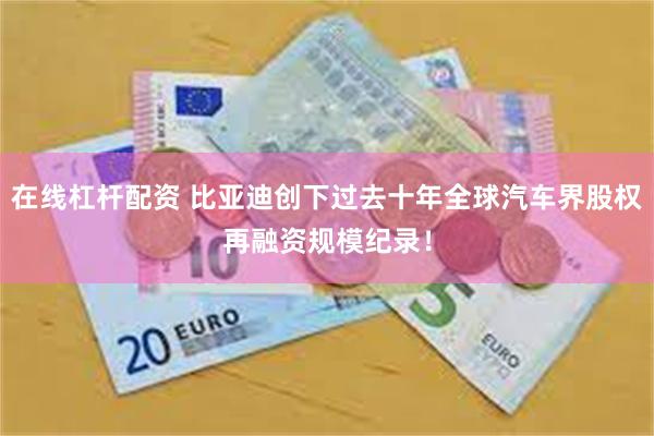 在线杠杆配资 比亚迪创下过去十年全球汽车界股权再融资规模纪录！