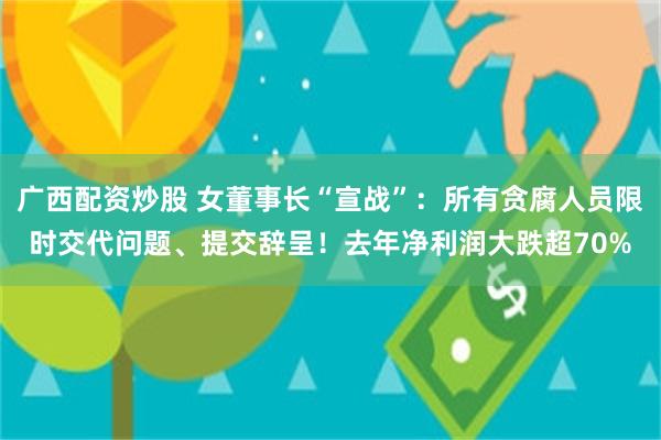 广西配资炒股 女董事长“宣战”：所有贪腐人员限时交代问题、提交辞呈！去年净利润大跌超70%