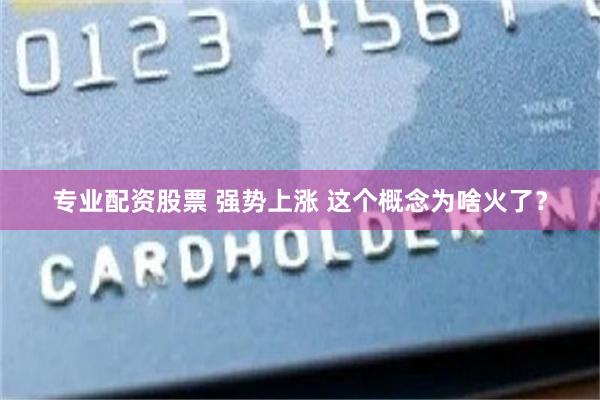 专业配资股票 强势上涨 这个概念为啥火了？