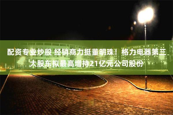 配资专业炒股 经销商力挺董明珠！格力电器第三大股东拟最高增持21亿元公司股份