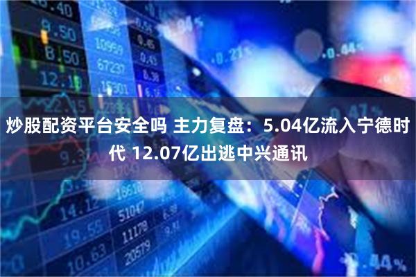 炒股配资平台安全吗 主力复盘：5.04亿流入宁德时代 12.07亿出逃中兴通讯