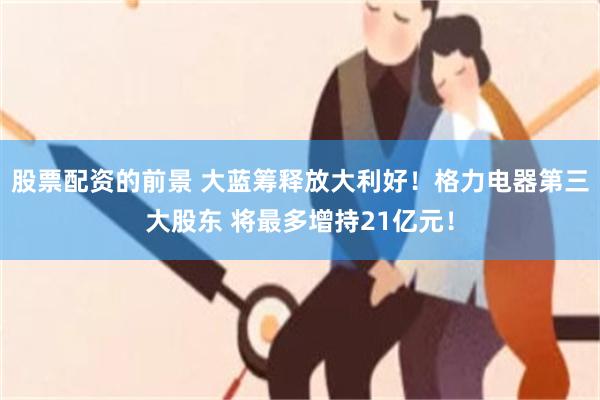 股票配资的前景 大蓝筹释放大利好！格力电器第三大股东 将最多增持21亿元！