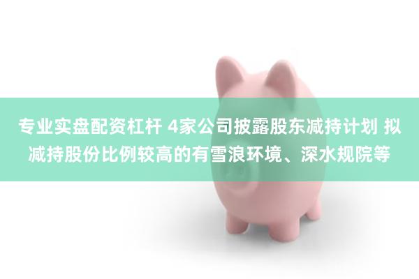 专业实盘配资杠杆 4家公司披露股东减持计划 拟减持股份比例较高的有雪浪环境、深水规院等