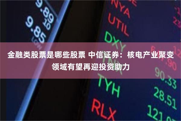 金融类股票是哪些股票 中信证券：核电产业聚变领域有望再迎投资助力