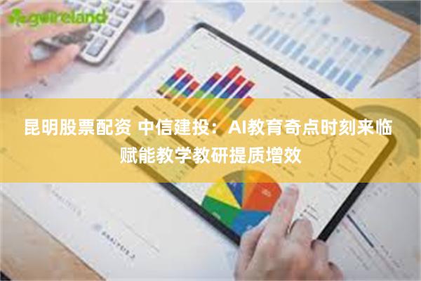 昆明股票配资 中信建投：AI教育奇点时刻来临 赋能教学教研提质增效