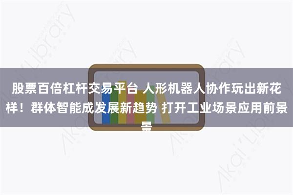 股票百倍杠杆交易平台 人形机器人协作玩出新花样！群体智能成发展新趋势 打开工业场景应用前景