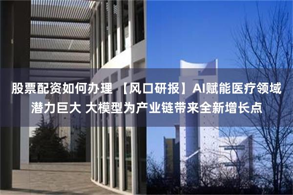 股票配资如何办理 【风口研报】AI赋能医疗领域潜力巨大 大模型为产业链带来全新增长点