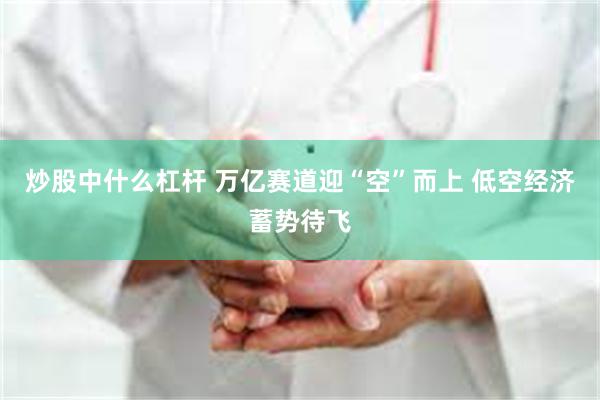 炒股中什么杠杆 万亿赛道迎“空”而上 低空经济蓄势待飞