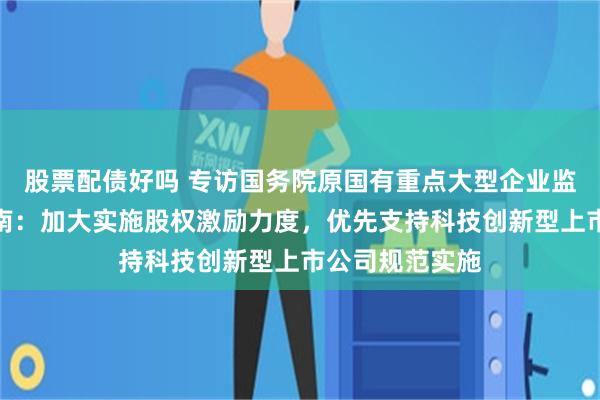 股票配债好吗 专访国务院原国有重点大型企业监事会主席季晓南：加大实施股权激励力度，优先支持科技创新型上市公司规范实施