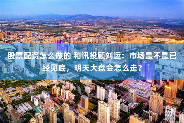 股票配资怎么做的 和讯投顾刘运：市场是不是已经见底，明天大盘会怎么走？