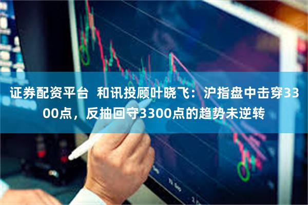 证券配资平台  和讯投顾叶晓飞：沪指盘中击穿3300点，反抽回守3300点的趋势未逆转