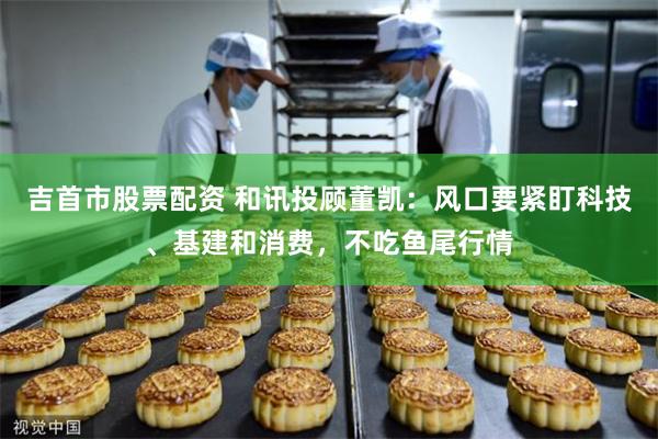 吉首市股票配资 和讯投顾董凯：风口要紧盯科技、基建和消费，不吃鱼尾行情