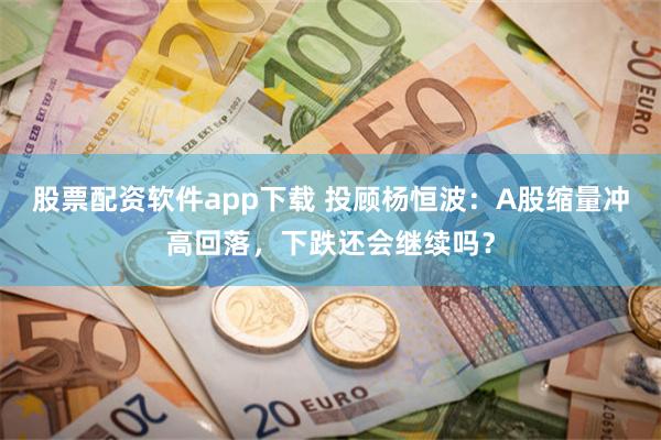 股票配资软件app下载 投顾杨恒波：A股缩量冲高回落，下跌还会继续吗？