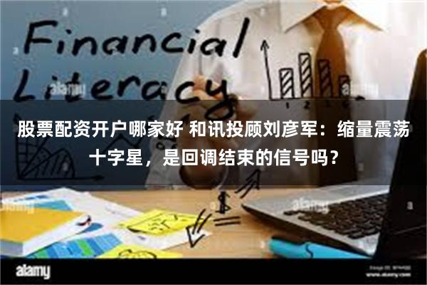 股票配资开户哪家好 和讯投顾刘彦军：缩量震荡十字星，是回调结束的信号吗？
