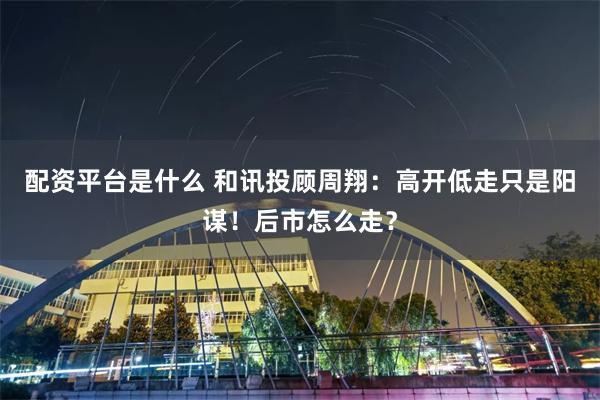 配资平台是什么 和讯投顾周翔：高开低走只是阳谋！后市怎么走？