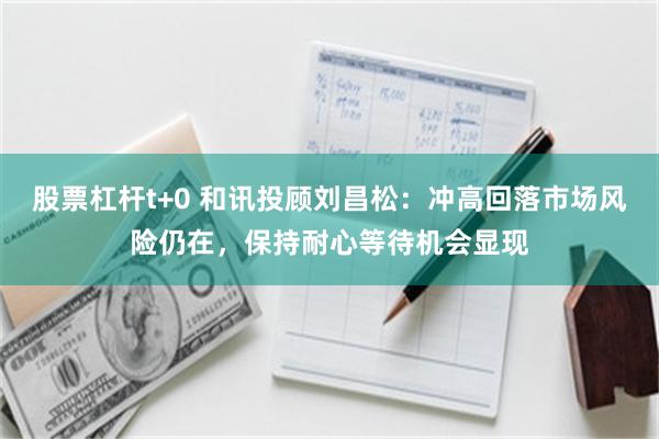 股票杠杆t+0 和讯投顾刘昌松：冲高回落市场风险仍在，保持耐心等待机会显现