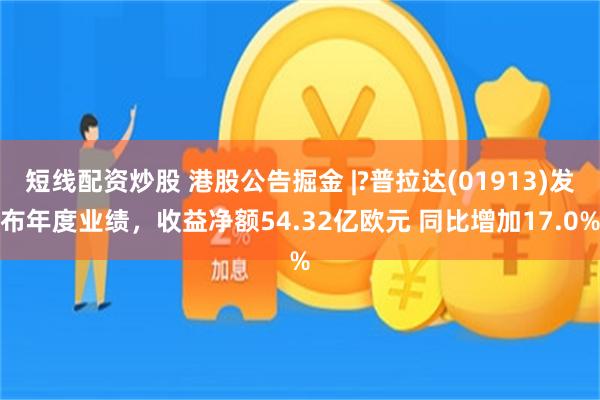 短线配资炒股 港股公告掘金 |?普拉达(01913)发布年度业绩，收益净额54.32亿欧元 同比增加17.0%