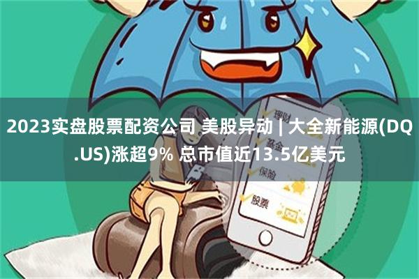 2023实盘股票配资公司 美股异动 | 大全新能源(DQ.US)涨超9% 总市值近13.5亿美元