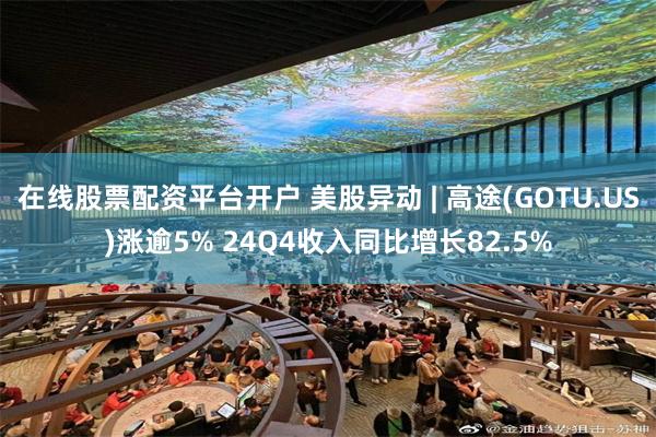 在线股票配资平台开户 美股异动 | 高途(GOTU.US)涨逾5% 24Q4收入同比增长82.5%