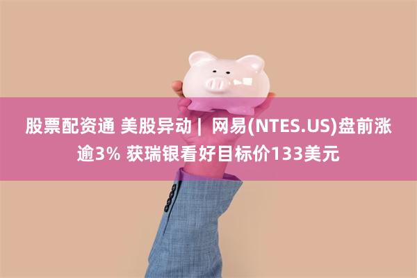股票配资通 美股异动 |  网易(NTES.US)盘前涨逾3% 获瑞银看好目标价133美元