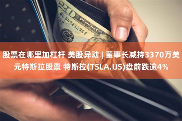 股票在哪里加杠杆 美股异动 | 董事长减持3370万美元特斯拉股票 特斯拉(TSLA.US)盘前跌逾4%