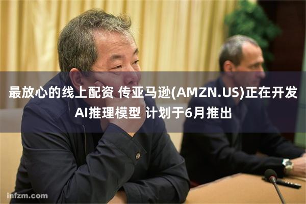 最放心的线上配资 传亚马逊(AMZN.US)正在开发AI推理模型 计划于6月推出