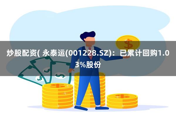 炒股配资( 永泰运(001228.SZ)：已累计回购1.03%股份