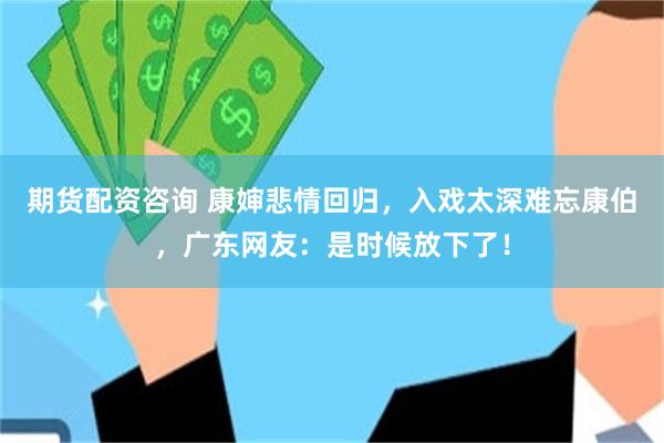 期货配资咨询 康婶悲情回归，入戏太深难忘康伯，广东网友：是时候放下了！