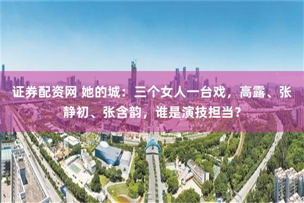 证券配资网 她的城：三个女人一台戏，高露、张静初、张含韵，谁是演技担当？