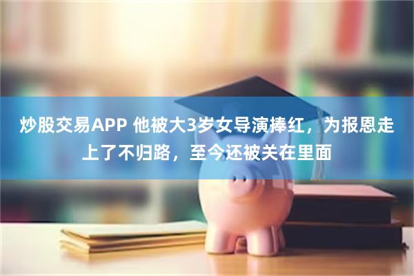 炒股交易APP 他被大3岁女导演捧红，为报恩走上了不归路，至今还被关在里面
