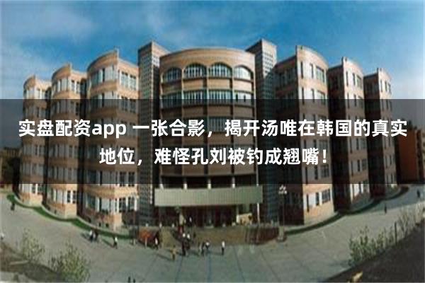 实盘配资app 一张合影，揭开汤唯在韩国的真实地位，难怪孔刘被钓成翘嘴！