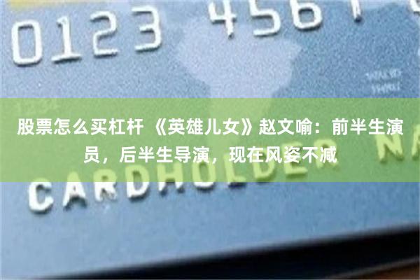 股票怎么买杠杆 《英雄儿女》赵文喻：前半生演员，后半生导演，现在风姿不减