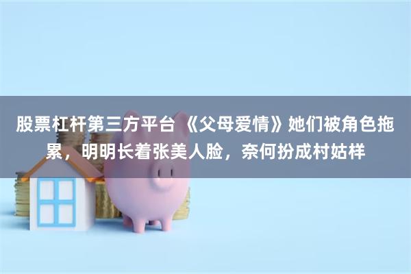 股票杠杆第三方平台 《父母爱情》她们被角色拖累，明明长着张美人脸，奈何扮成村姑样