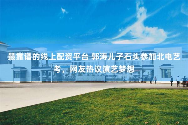 最靠谱的线上配资平台 郭涛儿子石头参加北电艺考，网友热议演艺梦想