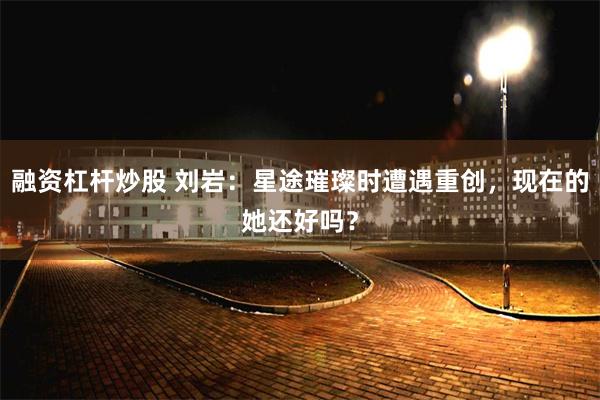 融资杠杆炒股 刘岩：星途璀璨时遭遇重创，现在的她还好吗？