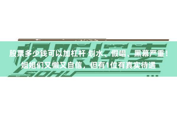 股票多少钱可以加杠杆 划水、假唱、黑幕严重！姐姐们又懒又自信，但有1位有真实待遇