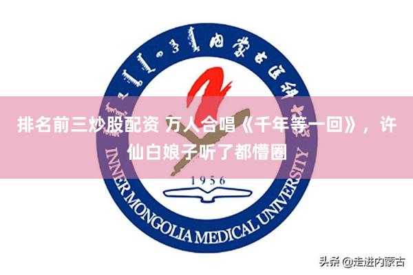 排名前三炒股配资 万人合唱《千年等一回》，许仙白娘子听了都懵圈