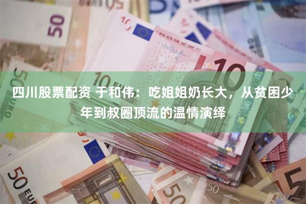 四川股票配资 于和伟：吃姐姐奶长大，从贫困少年到叔圈顶流的温情演绎