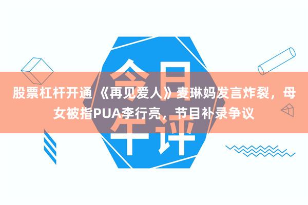 股票杠杆开通 《再见爱人》麦琳妈发言炸裂，母女被指PUA李行亮，节目补录争议