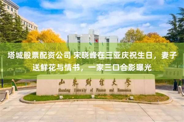 塔城股票配资公司 宋晓峰在三亚庆祝生日，妻子送鲜花与情书，一家三口合影曝光