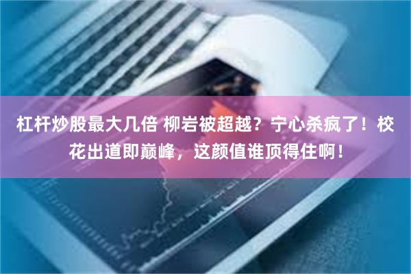 杠杆炒股最大几倍 柳岩被超越？宁心杀疯了！校花出道即巅峰，这颜值谁顶得住啊！
