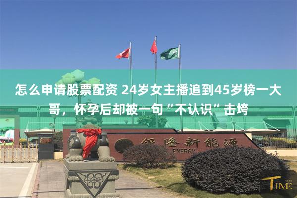 怎么申请股票配资 24岁女主播追到45岁榜一大哥，怀孕后却被一句“不认识”击垮