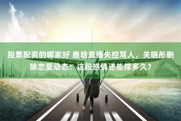 股票配资的哪家好 鹿晗直播失控骂人，关晓彤删除恋爱动态：这段感情还能撑多久？