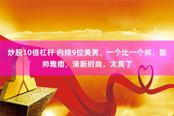 炒股10倍杠杆 内娱9位美男，一个比一个帅，酷帅雅痞，清新时尚，太爽了