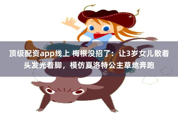 顶级配资app线上 梅根没招了：让3岁女儿散着头发光着脚，模仿夏洛特公主草地奔跑